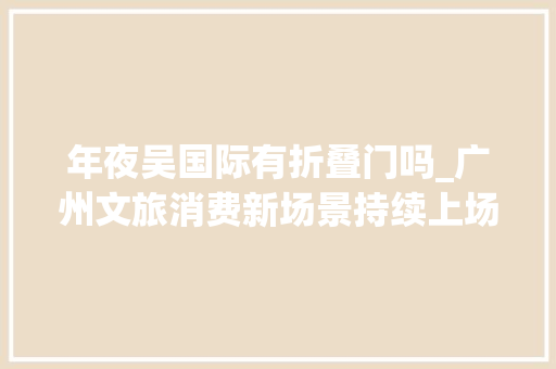 年夜吴国际有折叠门吗_广州文旅消费新场景持续上场以点带面促进假期消费