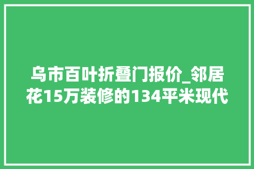 乌市百叶折叠门报价_邻居花15万装修的134平米现代风格比我家10万的都好