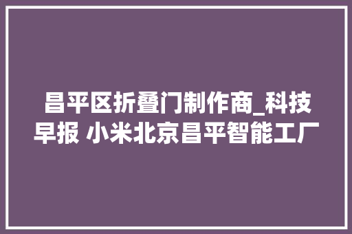 昌平区折叠门制作商_科技早报 小米北京昌平智能工厂落成投产OPPO回应暂停折叠屏项目