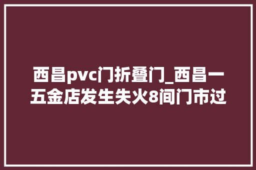 西昌pvc门折叠门_西昌一五金店发生失火8间门市过火初步调查燃烧物为PVC塑料管等可燃物质