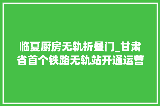 临夏厨房无轨折叠门_甘肃省首个铁路无轨站开通运营