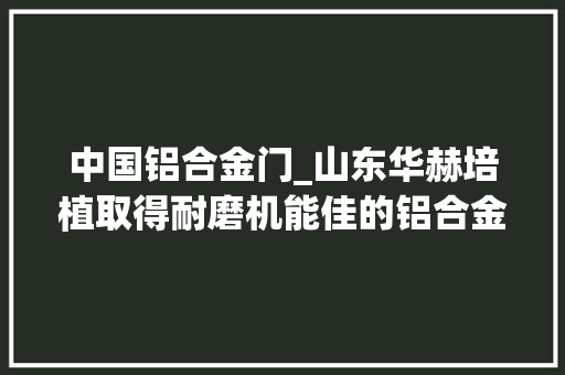中国铝合金门_山东华赫培植取得耐磨机能佳的铝合金门窗专利具有优秀的耐磨机能