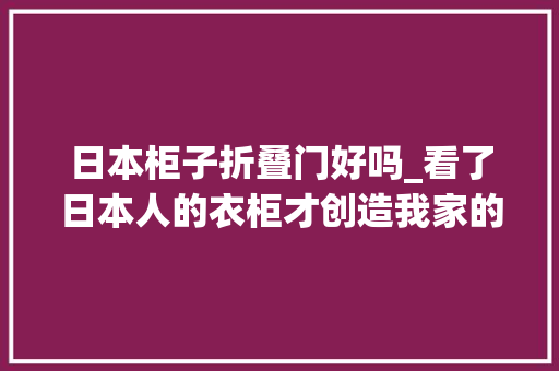 日本柜子折叠门好吗_看了日本人的衣柜才创造我家的衣柜设计并不合理值得借鉴