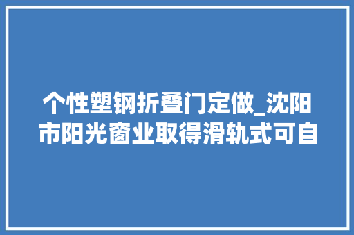个性塑钢折叠门定做_沈阳市阳光窗业取得滑轨式可自由选择开窗大年夜小的低碳塑钢窗体结构专利可控制开窗大年夜小和位置