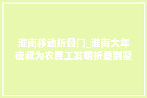 淮南移动折叠门_淮南大年夜叔为农民工发明折叠别墅背后的故事令人泪目