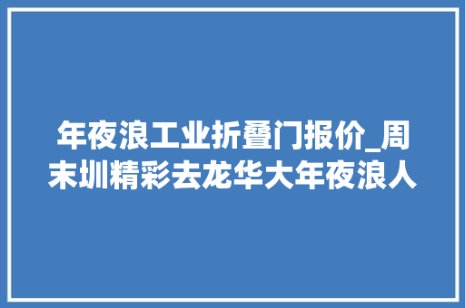 年夜浪工业折叠门报价_周末圳精彩去龙华大年夜浪人世炊火和艺术时尚逛吃一成天