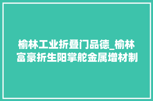 榆林工业折叠门品德_榆林富豪折生阳掌舵金属增材制造领先企业如今身家百亿