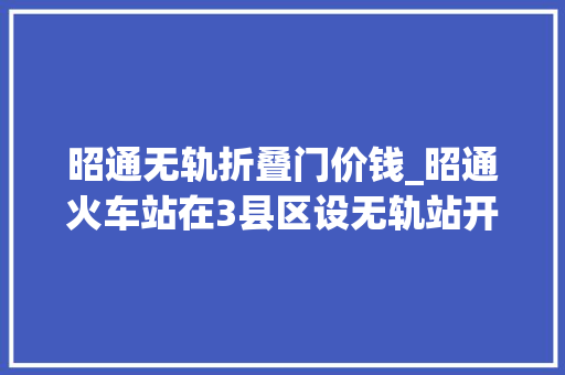 昭通无轨折叠门价钱_昭通火车站在3县区设无轨站开铁路快运营业
