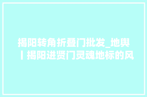 揭阳转角折叠门批发_地舆丨揭阳进贤门灵魂地标的风骨传承
