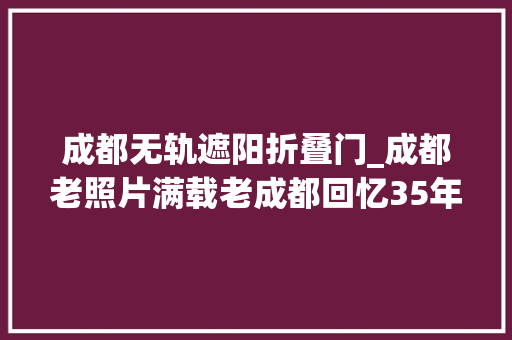 成都无轨遮阳折叠门_成都老照片满载老成都回忆35年城市营运史的无轨电车