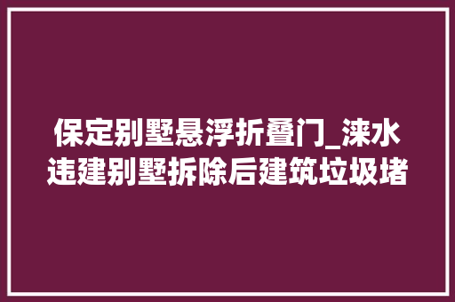保定别墅悬浮折叠门_涞水违建别墅拆除后建筑垃圾堵塞泄洪道污染生活用水