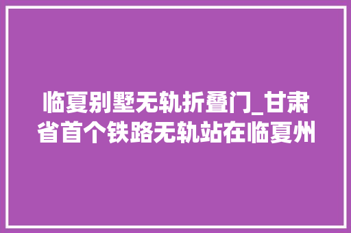 临夏别墅无轨折叠门_甘肃省首个铁路无轨站在临夏州开通运营