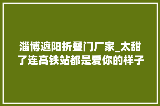 淄博遮阳折叠门厂家_太甜了连高铁站都是爱你的样子