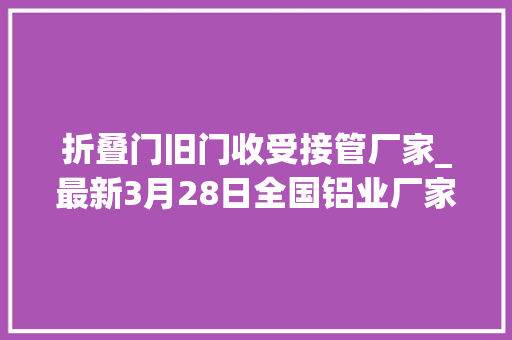 折叠门旧门收受接管厂家_最新3月28日全国铝业厂家收购价汇总附铝业价格表