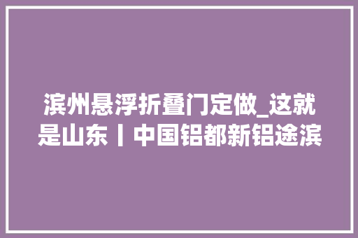 滨州悬浮折叠门定做_这就是山东丨中国铝都新铝途滨州铝业七十二变转型进级