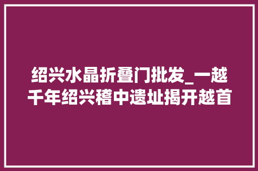 绍兴水晶折叠门批发_一越千年绍兴稽中遗址揭开越首都城神秘面纱
