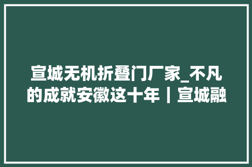 宣城无机折叠门厂家_不凡的成就安徽这十年｜宣城融入双圈联动成长