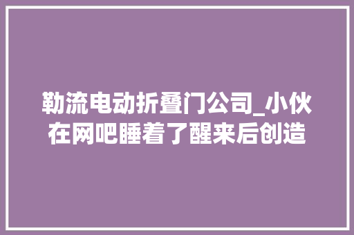 勒流电动折叠门公司_小伙在网吧睡着了醒来后创造