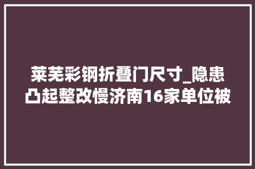莱芜彩钢折叠门尺寸_隐患凸起整改慢济南16家单位被曝光