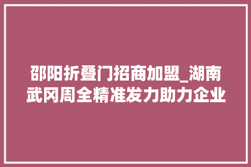 邵阳折叠门招商加盟_湖南武冈周全精准发力助力企业乘上两重两新政策快车