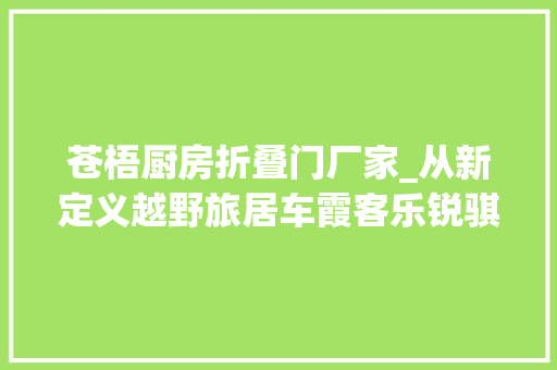 苍梧厨房折叠门厂家_从新定义越野旅居车霞客乐锐骐6SUC静态评测