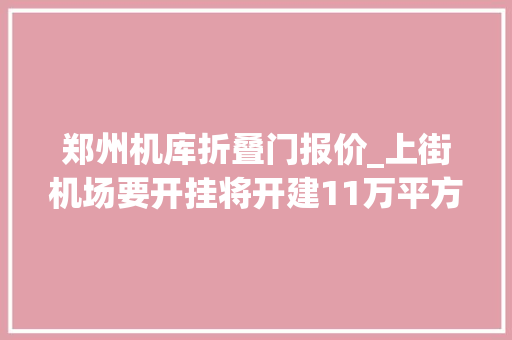 郑州机库折叠门报价_上街机场要开挂将开建11万平方米机库
