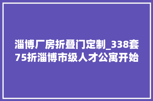淄博厂房折叠门定制_338套75折淄博市级人才公寓开始申请快来安家吧