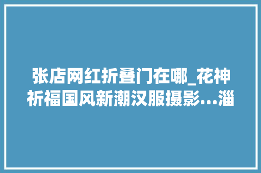 张店网红折叠门在哪_花神祈福国风新潮汉服摄影…淄博这条网红街道爱了爱了
