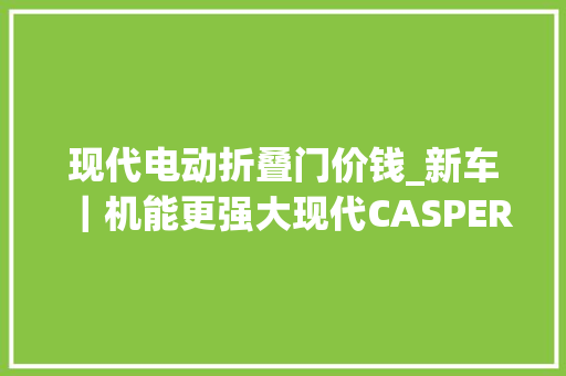 现代电动折叠门价钱_新车｜机能更强大现代CASPEREVN10月25日宣告通俗版约17万起