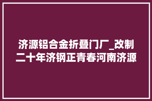 济源铝合金折叠门厂_改制二十年济钢正青春河南济源钢铁集团有限公司改制成长启示录