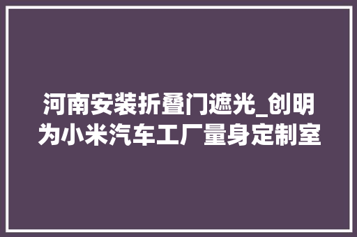 河南安装折叠门遮光_创明为小米汽车工厂量身定制室内窗饰遮阳筹划