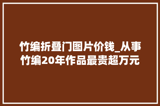 竹编折叠门图片价钱_从事竹编20年作品最贵超万元老祖宗留下来的手艺不能丢