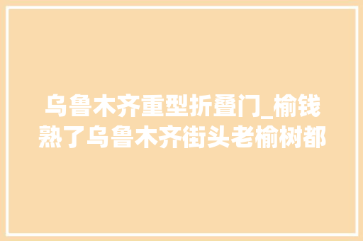 乌鲁木齐重型折叠门_榆钱熟了乌鲁木齐街头老榆树都被你们折哭了