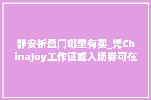 静安折叠门哪里有买_凭ChinaJoy工作证或入场券可在静安区享受超多实惠折扣