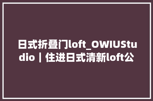 日式折叠门loft_OWIUStudio｜住进日式清新loft公寓尝一口阳光的味道