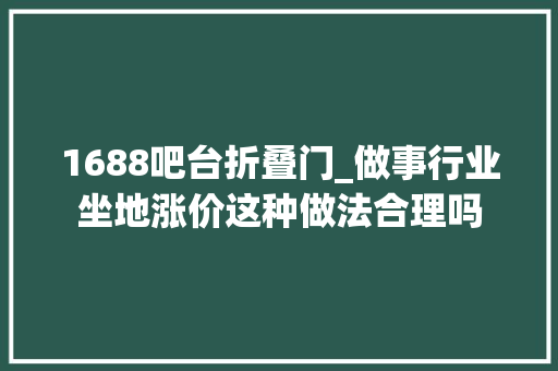 1688吧台折叠门_做事行业坐地涨价这种做法合理吗