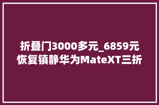 折叠门3000多元_6859元恢复镇静华为MateXT三折叠加价少国产折叠屏跳水2000元