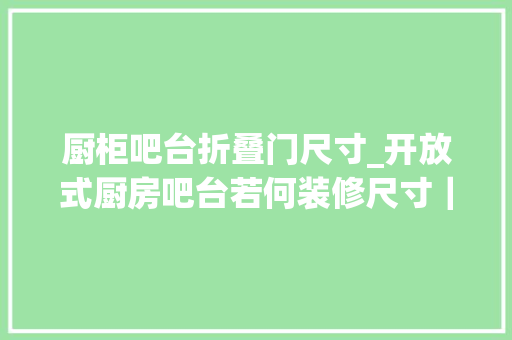 厨柜吧台折叠门尺寸_开放式厨房吧台若何装修尺寸｜高度常识点合集