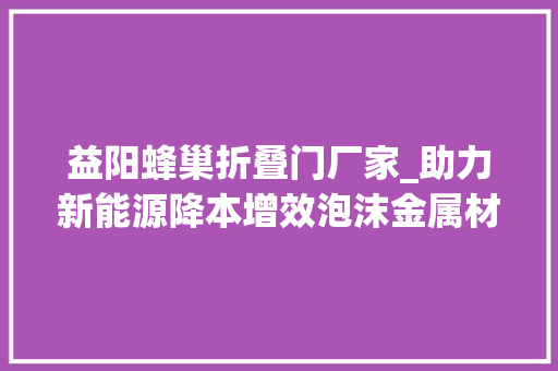 益阳蜂巢折叠门厂家_助力新能源降本增效泡沫金属材料企业菲美特获数切切级PreA轮融资｜36氪首发