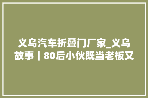 义乌汽车折叠门厂家_义乌故事｜80后小伙既当老板又当设计师产品圈粉影视巨星企业大年夜腕