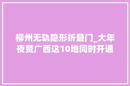 柳州无轨隐形折叠门_大年夜赞广西这10地同时开通高铁无轨站返乡旅游更方便了