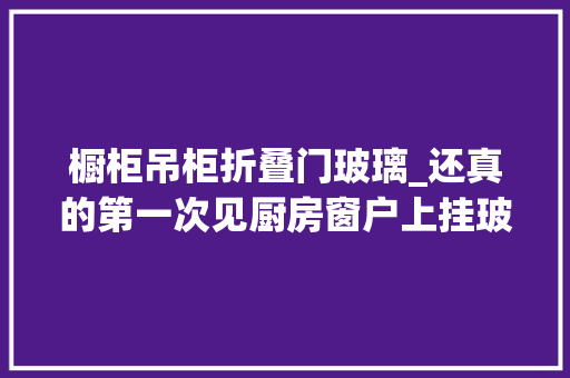 橱柜吊柜折叠门玻璃_还真的第一次见厨房窗户上挂玻璃吊柜碗碟好拿好放还亮堂堂