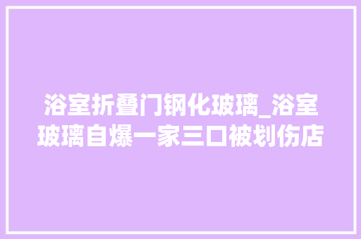 浴室折叠门钢化玻璃_浴室玻璃自爆一家三口被划伤店家钢化玻璃有自爆率