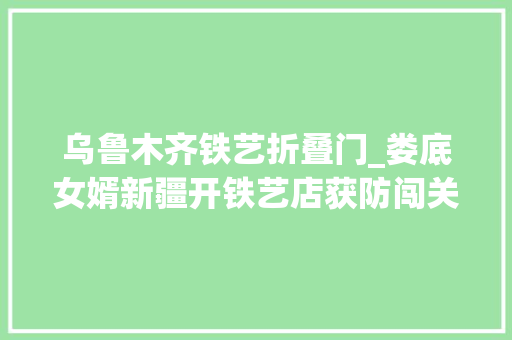 乌鲁木齐铁艺折叠门_娄底女婿新疆开铁艺店获防闯关多重联动报警道闸专利