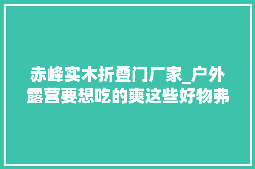 赤峰实木折叠门厂家_户外露营要想吃的爽这些好物弗成少桌椅篇附北京露营场地