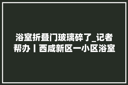 浴室折叠门玻璃碎了_记者帮办丨西咸新区一小区浴室玻璃门发生自爆物业已过质保期需自费更换