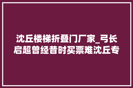 沈丘楼梯折叠门厂家_弓长启超曾经昔时买票难沈丘专栏