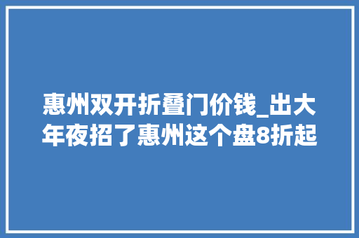 惠州双开折叠门价钱_出大年夜招了惠州这个盘8折起两周内楼盘全是人人人