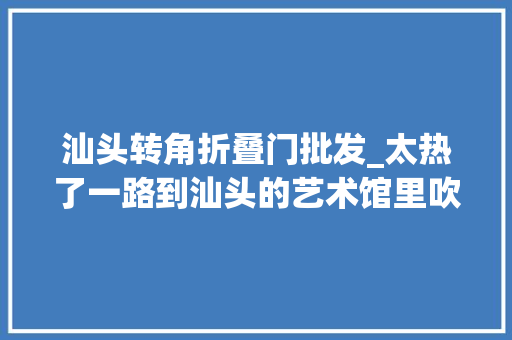 汕头转角折叠门批发_太热了一路到汕头的艺术馆里吹着空调来场艺术之旅吧