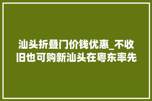 汕头折叠门价钱优惠_不收旧也可购新汕头在粤东率先启动第二轮以旧换新活动